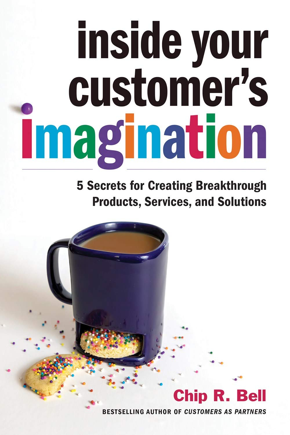 Inside Your Customer's Imagination : 5 Secrets for Creating Breakthrough Products, Services, and Solutions by Chip R. Bell